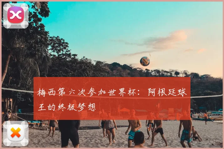 梅西第六次参加世界杯:阿根廷球王的终极梦想