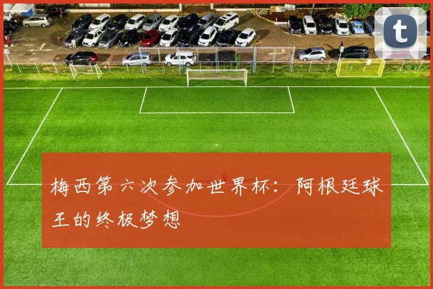 梅西第六次参加世界杯:阿根廷球王的终极梦想