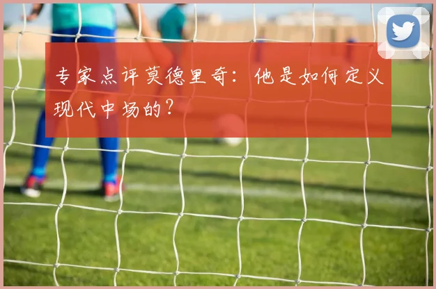 专家点评莫德里奇：他是如何定义现代中场的？