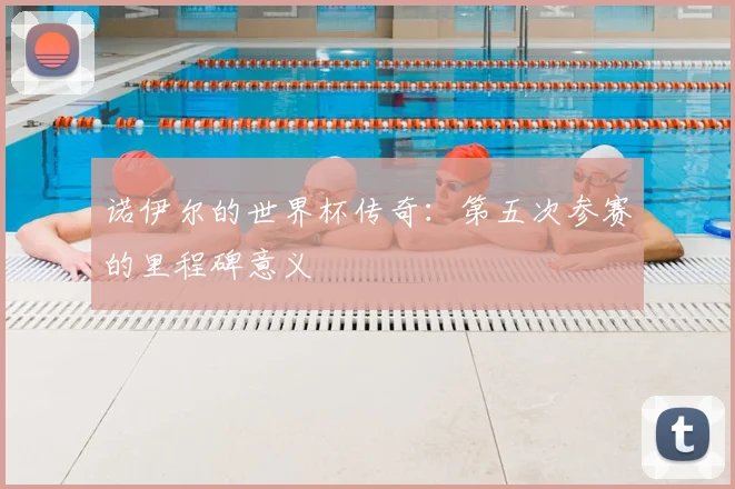 诺伊尔的世界杯传奇：第五次参赛的里程碑意义