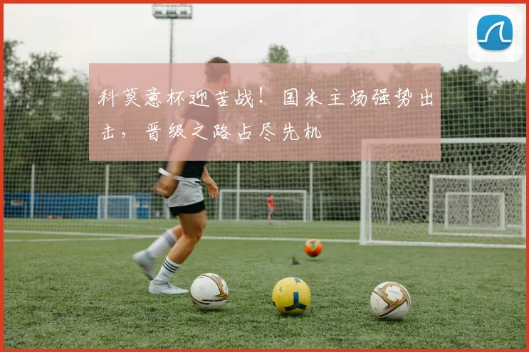 科莫意杯迎苦战!国米主场强势出击,晋级之路占尽先机