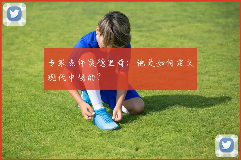 专家点评莫德里奇:他是如何定义现代中场的?
