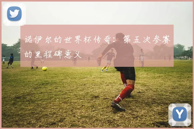 诺伊尔的世界杯传奇:第五次参赛的里程碑意义